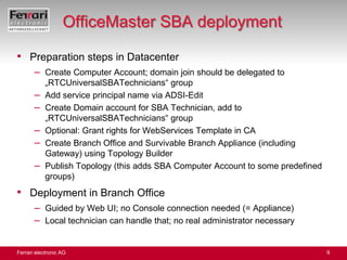 OfficeMaster SBA deploymentPreparation steps in DatacenterCreate Computer Account; domain join should be delegated to „RTCUniversalSBATechnicians“ groupAdd service principal name via ADSI-EditCreate Domain account for SBA Technician, add to „RTCUniversalSBATechnicians“ groupOptional: Grant rights for WebServices Template in CACreate Branch Office and Survivable Branch Appliance (including Gateway) using Topology BuilderPublish Topology (this adds SBA Computer Account to some predefined groups)Deployment in Branch OfficeGuided by Web UI; no Console connection needed (= Appliance)Local technician can handle that; no real administrator necessary