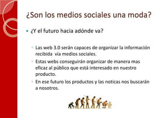 ¿Son los medios sociales una moda?¿Y el futuro hacia adónde va?Las web 3.0 serán capaces de organizar la información recibida  vía medios sociales.Estas webs conseguirán organizar de manera mas eficaz al público que está interesado en nuestro producto.En ese futuro los productos y las noticas nos buscarán a nosotros.