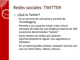 Redes sociales: TWITTER ¿Qué es Twitter?Es un servicio de red social y servicio de microblogging Permite a sus usuarios enviar y leer micro-entradas de texto de una longitud máxima de 140 caracteres denominados "tweets"Estos tweets son leídos por quienes voluntariamente te siguen: tus seguidores o followers. En un tweet puedes enlazar cualquier recurso con una url como fotos, vídeos, música… 