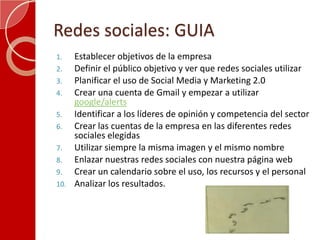 Redes sociales: GUIAEstablecer objetivos de la empresaDefinir el público objetivo y ver que redes sociales utilizarPlanificar el uso de Social Media y Marketing 2.0Crear una cuenta de Gmail y empezar a utilizargoogle/alertsIdentificar a los líderes de opinión y competencia del sectorCrear las cuentas de la empresa en las diferentes redes sociales elegidasUtilizar siempre la misma imagen y el mismo nombre Enlazar nuestras redes sociales con nuestra página webCrear un calendario sobre el uso, los recursos y el personalAnalizar los resultados.