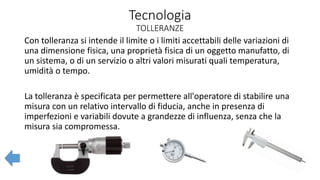 Tecnologia
TOLLERANZE
Con tolleranza si intende il limite o i limiti accettabili delle variazioni di
una dimensione fisica, una proprietà fisica di un oggetto manufatto, di
un sistema, o di un servizio o altri valori misurati quali temperatura,
umidità o tempo.
La tolleranza è specificata per permettere all'operatore di stabilire una
misura con un relativo intervallo di fiducia, anche in presenza di
imperfezioni e variabili dovute a grandezze di influenza, senza che la
misura sia compromessa.
 