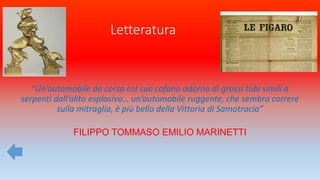 Letteratura
“Un’automobile da corsa col suo cofano adorno di grossi tubi simili a
serpenti dall’alito esplosivo… un’automobile ruggente, che sembra correre
sulla mitraglia, è più bello della Vittoria di Samotracia”
FILIPPO TOMMASO EMILIO MARINETTI
 