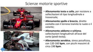 Scienze motorie sportive
• Allenamento testa e collo, per resistere a
sollecitazioni di tipo longitudinale e
trasversale;
• Allenamento spalle e braccia, diretto
contatto con il terreno tramite le ruote e il
volante;
• Allenamento addome e schiena;
sollecitazioni longitudinali all’asse del
corto (piedi-testa);
• Allenamento aerobico, stress psicofisico,
con 120-160 bpm, con picchi massimi di
circa 190 bpm.
 
