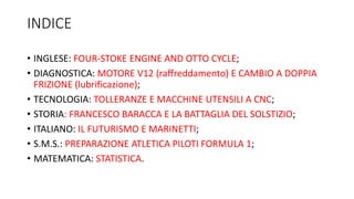 INDICE
• INGLESE: FOUR-STOKE ENGINE AND OTTO CYCLE;
• DIAGNOSTICA: MOTORE V12 (raffreddamento) E CAMBIO A DOPPIA
FRIZIONE (lubrificazione);
• TECNOLOGIA: TOLLERANZE E MACCHINE UTENSILI A CNC;
• STORIA: FRANCESCO BARACCA E LA BATTAGLIA DEL SOLSTIZIO;
• ITALIANO: IL FUTURISMO E MARINETTI;
• S.M.S.: PREPARAZIONE ATLETICA PILOTI FORMULA 1;
• MATEMATICA: STATISTICA.
 