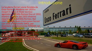 Introduzione
La Scuderia Ferrari viene fondata da
Enzo Ferrari a Modena nel 1929 e
ricoprì il ruolo di filiale tecnico-
agonistica dell'Alfa Romeo fino al 1932,
mentre a partire dal 1933 divenne
reparto corse dell’Alfa Romeo. Nel
1947 divenne Auto Costruzioni Ferrari
con sede a Maranello (MO), per
diventare semplicemente FERRARI nel
1965.
Tutti i modelli della Ferrari hanno i
motori che sono 4 tempi a ciclo Otto,
ma la Ferrari è famosa anche per la
storia dei suoi motori a V (V6/V8/V12)
di diverse angolazioni.
 