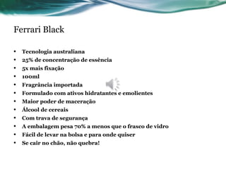 Ferrari Black
• Tecnologia australiana
• 25% de concentração de essência
• 5x mais fixação
• 100ml
• Fragrância importada
• Formulado com ativos hidratantes e emolientes
• Maior poder de maceração
• Álcool de cereais
• Com trava de segurança
• A embalagem pesa 70% a menos que o frasco de vidro
• Fácil de levar na bolsa e para onde quiser
• Se cair no chão, não quebra!
 