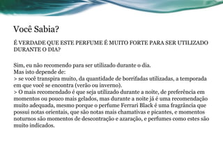 Você Sabia?
É VERDADE QUE ESTE PERFUME É MUITO FORTE PARA SER UTILIZADO
DURANTE O DIA?
Sim, eu não recomendo para ser utilizado durante o dia.
Mas isto depende de:
> se você transpira muito, da quantidade de borrifadas utilizadas, a temporada
em que você se encontra (verão ou inverno).
> O mais recomendado é que seja utilizado durante a noite, de preferência em
momentos ou pouco mais gelados, mas durante a noite já é uma recomendação
muito adequada, mesmo porque o perfume Ferrari Black é uma fragrância que
possui notas orientais, que são notas mais chamativas e picantes, e momentos
noturnos são momentos de descontração e azaração, e perfumes como estes são
muito indicados.
 