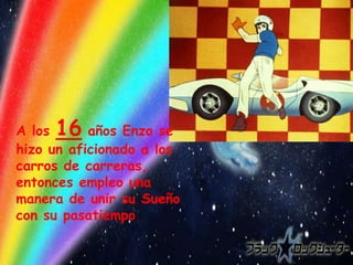 A los 16 años Enzo se
hizo un aficionado a los
carros de carreras,
entonces empleo una
manera de unir su Sueño
con su pasatiempo
 