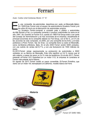 Ferrari
Autor: Carlos Uriel Cárdenas Morán 5° “A”
s una compañía de automóviles deportivos con sede en Maranello (Italia).
En 1929 Enzo Ferrari creó el equipo de automovilismo Scuderia Ferrari y en
los años 40 inició con la fabricación de automóviles propios.
La Scuderia Ferrari comenzó a competir junto a pilotos y automóviles
de Alfa Romeo y Fiat. La compañía comenzó a producir automóviles en serie en el
año 1947. Se convirtió en Ferrari S.A. cuando en 1969 Fiat Group entró a ser parte
del Consejo de Administración y se hizo accionista de la empresa. Actualmente el
principal accionista de la compañía italiana es Fiat Group, con el 90 %, un 5 % de
las acciones ha sido comprado, en 2005, por una compañía de los EAU, y el resto
pertenece a Piero Ferrari, hijo de Enzo. La compañía tiene su sede en Maranello,
cerca de Bolonia y Módena, Italia. En el año 2005 Ferrari vendió 5409 unidades,
con una subida de ventas del 8,7 %, y con una facturación de 1500 millones de
euros.
En 2013 Ferrari redujo expresamente su producción de automóviles a 6922
unidades en su fábrica de Maranello. Esta cifra significó un 5,4 % menos que el
año anterior, a pesar de sacar un 5,4 % más de beneficios. En el año 2017, Ferrari
presentó el Ferrari 812 Superfast con un motor V12, la empresa le considera el
Ferrari más potente de la historia.
En agosto de 2017 Ferrari reveló un nuevo convertible. El Ferrari Portofino, que
viene con un motor V8, reemplazará al California, modelo básico de Ferra
Historia
Ferrari 125
E
Ferrari GT SWB 1960.
 