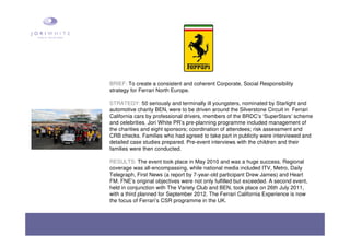 BRIEF: To create a consistent and coherent Corporate, Social Responsibility
strategy for Ferrari North Europe.
STRATEGY: 50 seriously and terminally ill youngsters, nominated by Starlight and
automotive charity BEN, were to be driven around the Silverstone Circuit in Ferrari
California cars by professional drivers, members of the BRDC’s ‘SuperStars’ scheme
and celebrities. Jori White PR’s pre-planning programme included management of
the charities and eight sponsors; coordination of attendees; risk assessment and
CRB checks. Families who had agreed to take part in publicity were interviewed and
detailed case studies prepared. Pre-event interviews with the children and their
families were then conducted.
RESULTS: The event took place in May 2010 and was a huge success. Regional
coverage was all-encompassing, while national media included ITV, Metro, Daily
Telegraph, First News (a report by 7-year-old participant Drew James) and Heart
FM. FNE’s original objectives were not only fulfilled but exceeded. A second event,
held in conjunction with The Variety Club and BEN, took place on 26th July 2011,
with a third planned for September 2012. The Ferrari California Experience is now
the focus of Ferrari’s CSR programme in the UK.
 
