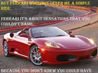 but ferrari wouldn‟t offer me a simple
ride.
ferrari it‟s about sensations that you
couldn‟t name.
because you didn‟t knew you could have
 