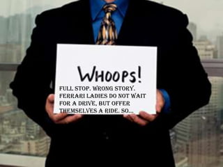 Full stop. Wrong story.
Ferrari ladies do not wait
for a drive, but offer
themselves a ride. so…
 