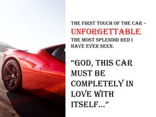 The first touch of the car –
unforgettable.
The most splendid red I
have ever seen.
“god, this car
must be
completely in
love with
itself…”
 