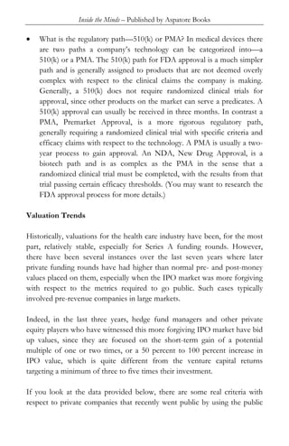 Inside the Minds – Published by Aspatore Books
• What is the regulatory path—510(k) or PMA? In medical devices there
are two paths a company’s technology can be categorized into—a
510(k) or a PMA. The 510(k) path for FDA approval is a much simpler
path and is generally assigned to products that are not deemed overly
complex with respect to the clinical claims the company is making.
Generally, a 510(k) does not require randomized clinical trials for
approval, since other products on the market can serve a predicates. A
510(k) approval can usually be received in three months. In contrast a
PMA, Premarket Approval, is a more rigorous regulatory path,
generally requiring a randomized clinical trial with specific criteria and
efficacy claims with respect to the technology. A PMA is usually a two-
year process to gain approval. An NDA, New Drug Approval, is a
biotech path and is as complex as the PMA in the sense that a
randomized clinical trial must be completed, with the results from that
trial passing certain efficacy thresholds. (You may want to research the
FDA approval process for more details.)
Valuation Trends
Historically, valuations for the health care industry have been, for the most
part, relatively stable, especially for Series A funding rounds. However,
there have been several instances over the last seven years where later
private funding rounds have had higher than normal pre- and post-money
values placed on them, especially when the IPO market was more forgiving
with respect to the metrics required to go public. Such cases typically
involved pre-revenue companies in large markets.
Indeed, in the last three years, hedge fund managers and other private
equity players who have witnessed this more forgiving IPO market have bid
up values, since they are focused on the short-term gain of a potential
multiple of one or two times, or a 50 percent to 100 percent increase in
IPO value, which is quite different from the venture capital returns
targeting a minimum of three to five times their investment.
If you look at the data provided below, there are some real criteria with
respect to private companies that recently went public by using the public
 