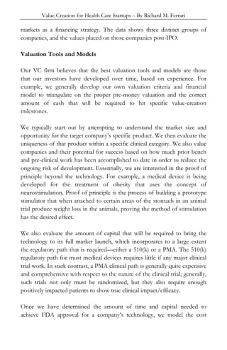 Value Creation for Health Care Startups – By Richard M. Ferrari
markets as a financing strategy. The data shows three distinct groups of
companies, and the values placed on those companies post-IPO.
Valuation Tools and Models
Our VC firm believes that the best valuation tools and models are those
that our investors have developed over time, based on experience. For
example, we generally develop our own valuation criteria and financial
model to triangulate on the proper pre-money valuation and the correct
amount of cash that will be required to hit specific value-creation
milestones.
We typically start out by attempting to understand the market size and
opportunity for the target company’s specific product. We then evaluate the
uniqueness of that product within a specific clinical category. We also value
companies and their potential for success based on how much prior bench
and pre-clinical work has been accomplished to date in order to reduce the
ongoing risk of development. Essentially, we are interested in the proof of
principle beyond the technology. For example, a medical device is being
developed for the treatment of obesity that uses the concept of
neurostimulation. Proof of principle is the process of building a prototype
stimulator that when attached to certain areas of the stomach in an animal
trial produce weight loss in the animals, proving the method of stimulation
has the desired effect.
We also evaluate the amount of capital that will be required to bring the
technology to its full market launch, which incorporates to a large extent
the regulatory path that is required—either a 510(k) or a PMA. The 510(k)
regulatory path for most medical devices requires little if any major clinical
trial work. In stark contrast, a PMA clinical path is generally quite expensive
and comprehensive with respect to the nature of the clinical trial; generally,
such trials not only must be randomized, but they also require enough
positively impacted patients to show true clinical impact/efficacy.
Once we have determined the amount of time and capital needed to
achieve FDA approval for a company’s technology, we model the cost
 