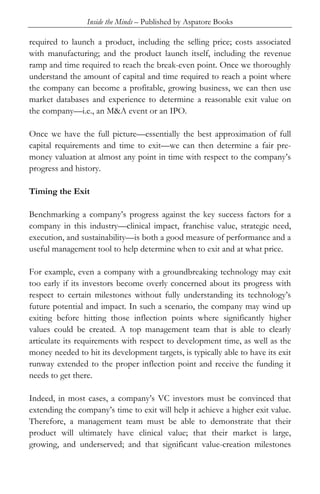 Inside the Minds – Published by Aspatore Books
required to launch a product, including the selling price; costs associated
with manufacturing; and the product launch itself, including the revenue
ramp and time required to reach the break-even point. Once we thoroughly
understand the amount of capital and time required to reach a point where
the company can become a profitable, growing business, we can then use
market databases and experience to determine a reasonable exit value on
the company—i.e., an M&A event or an IPO.
Once we have the full picture—essentially the best approximation of full
capital requirements and time to exit—we can then determine a fair pre-
money valuation at almost any point in time with respect to the company’s
progress and history.
Timing the Exit
Benchmarking a company’s progress against the key success factors for a
company in this industry—clinical impact, franchise value, strategic need,
execution, and sustainability—is both a good measure of performance and a
useful management tool to help determine when to exit and at what price.
For example, even a company with a groundbreaking technology may exit
too early if its investors become overly concerned about its progress with
respect to certain milestones without fully understanding its technology’s
future potential and impact. In such a scenario, the company may wind up
exiting before hitting those inflection points where significantly higher
values could be created. A top management team that is able to clearly
articulate its requirements with respect to development time, as well as the
money needed to hit its development targets, is typically able to have its exit
runway extended to the proper inflection point and receive the funding it
needs to get there.
Indeed, in most cases, a company’s VC investors must be convinced that
extending the company’s time to exit will help it achieve a higher exit value.
Therefore, a management team must be able to demonstrate that their
product will ultimately have clinical value; that their market is large,
growing, and underserved; and that significant value-creation milestones
 