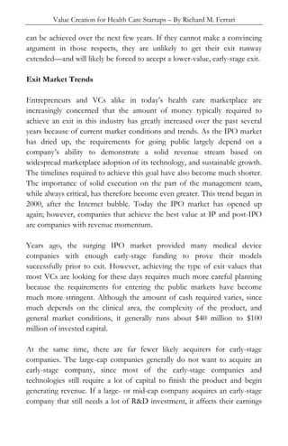 Value Creation for Health Care Startups – By Richard M. Ferrari
can be achieved over the next few years. If they cannot make a convincing
argument in those respects, they are unlikely to get their exit runway
extended—and will likely be forced to accept a lower-value, early-stage exit.
Exit Market Trends
Entrepreneurs and VCs alike in today’s health care marketplace are
increasingly concerned that the amount of money typically required to
achieve an exit in this industry has greatly increased over the past several
years because of current market conditions and trends. As the IPO market
has dried up, the requirements for going public largely depend on a
company’s ability to demonstrate a solid revenue stream based on
widespread marketplace adoption of its technology, and sustainable growth.
The timelines required to achieve this goal have also become much shorter.
The importance of solid execution on the part of the management team,
while always critical, has therefore become even greater. This trend began in
2000, after the Internet bubble. Today the IPO market has opened up
again; however, companies that achieve the best value at IP and post-IPO
are companies with revenue momentum.
Years ago, the surging IPO market provided many medical device
companies with enough early-stage funding to prove their models
successfully prior to exit. However, achieving the type of exit values that
most VCs are looking for these days requires much more careful planning
because the requirements for entering the public markets have become
much more stringent. Although the amount of cash required varies, since
much depends on the clinical area, the complexity of the product, and
general market conditions, it generally runs about $40 million to $100
million of invested capital.
At the same time, there are far fewer likely acquirers for early-stage
companies. The large-cap companies generally do not want to acquire an
early-stage company, since most of the early-stage companies and
technologies still require a lot of capital to finish the product and begin
generating revenue. If a large- or mid-cap company acquires an early-stage
company that still needs a lot of R&D investment, it affects their earnings
 