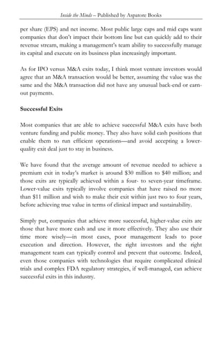 Inside the Minds – Published by Aspatore Books
per share (EPS) and net income. Most public large caps and mid caps want
companies that don’t impact their bottom line but can quickly add to their
revenue stream, making a management’s team ability to successfully manage
its capital and execute on its business plan increasingly important.
As for IPO versus M&A exits today, I think most venture investors would
agree that an M&A transaction would be better, assuming the value was the
same and the M&A transaction did not have any unusual back-end or earn-
out payments.
Successful Exits
Most companies that are able to achieve successful M&A exits have both
venture funding and public money. They also have solid cash positions that
enable them to run efficient operations—and avoid accepting a lower-
quality exit deal just to stay in business.
We have found that the average amount of revenue needed to achieve a
premium exit in today’s market is around $30 million to $40 million; and
those exits are typically achieved within a four- to seven-year timeframe.
Lower-value exits typically involve companies that have raised no more
than $11 million and wish to make their exit within just two to four years,
before achieving true value in terms of clinical impact and sustainability.
Simply put, companies that achieve more successful, higher-value exits are
those that have more cash and use it more effectively. They also use their
time more wisely—in most cases, poor management leads to poor
execution and direction. However, the right investors and the right
management team can typically control and prevent that outcome. Indeed,
even those companies with technologies that require complicated clinical
trials and complex FDA regulatory strategies, if well-managed, can achieve
successful exits in this industry.
 