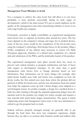 Value Creation for Health Care Startups – By Richard M. Ferrari
Management Team Mistakes to Avoid
For a company to achieve the value levels that will allow it to exit most
profitably, it must perform successfully during its early stages of
development—which is the main reason VCs put so much emphasis on the
quality of the management team when determining whether to invest in an
early-stage health care company.
Fortunately, execution is highly controllable; an experienced management
team knows how to organize its business plan around key issues. The key
issues depend on the company’s strategy and stage, but in medical devices,
some of the key issues would be the completion of the fist-in-man cases
using the company’s technology, final design freeze on the product, filing a
510(k), completion of any clinical cases necessary to receive CE Mark
(European approval), initiation of a clinical trial, completion of a clinical
trial and submission of the PMA, and the initial pilot launch of the product.
The experienced management team plans around these key issues to
prevent such critical mistakes as program misdirection and lack of focus
with respect to development strategies. At the same time, a good
management team knows how to change direction based on new
information. New information can be many things—for example, after
initial bench models were built and bench tests completed on how the
device works, the first animal tests were done where the product did not
perform at all like the bench tests, and the new information from the animal
tests helps the engineers come up with a better design, more adapted to a
real biological system. In another example, a design for a medical device is
built, but after running it through the required engineering fatigue tests, the
material used in the product was simply not robust enough and requires a
new material with much better fatigue characteristics. The speed at which
engineering teams and management teams react to this new information is
critical to get the program back on track.
Indeed, well-run, properly managed startups are generally able to get
through the hard times that most new companies experience, simply
because they are able to re-evaluate their business model and redirect their
 