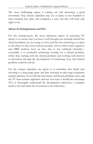 Inside the Minds – Published by Aspatore Books
The most challenging aspect is sorting out and discerning a good
investment. Top venture capitalists may see as many as two hundred to
three hundred new ideas and companies a year, and they will fund only
eight to ten.
Advice for Entrepreneurs and VCs
For the entrepreneurs, the most important aspect of attracting VC
money is to ensure that you have a well thought-out rationale behind the
clinical problem you are trying to solve and that the technology you plan
to develop is in fact novel and protectable. All too often smart engineers
and MBS students have an idea that is not validated clinically—
essentially, it is wonderful technology looking for a clinical problem,
rather than starting with the clinical problem and working with doctors
to determine through the development of technology how that clinical
problem could be solved.
For the venture capitalists, my advice is to remember that health care
investing is a long-range game and that investing in early-stage companies
requires patience. Even with the best teams, unforeseen problems arise, and
the VC must remain supportive and not over-react. I would also encourage
VCs to thoroughly understand the development milestones a company
needs to hit and match the investment to the milestones.
 