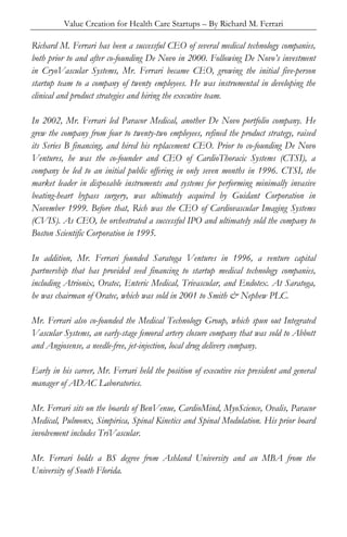 Value Creation for Health Care Startups – By Richard M. Ferrari
Richard M. Ferrari has been a successful CEO of several medical technology companies,
both prior to and after co-founding De Novo in 2000. Following De Novo’s investment
in CryoVascular Systems, Mr. Ferrari became CEO, growing the initial five-person
startup team to a company of twenty employees. He was instrumental in developing the
clinical and product strategies and hiring the executive team.
In 2002, Mr. Ferrari led Paracor Medical, another De Novo portfolio company. He
grew the company from four to twenty-two employees, refined the product strategy, raised
its Series B financing, and hired his replacement CEO. Prior to co-founding De Novo
Ventures, he was the co-founder and CEO of CardioThoracic Systems (CTSI), a
company he led to an initial public offering in only seven months in 1996. CTSI, the
market leader in disposable instruments and systems for performing minimally invasive
beating-heart bypass surgery, was ultimately acquired by Guidant Corporation in
November 1999. Before that, Rich was the CEO of Cardiovascular Imaging Systems
(CVIS). As CEO, he orchestrated a successful IPO and ultimately sold the company to
Boston Scientific Corporation in 1995.
In addition, Mr. Ferrari founded Saratoga Ventures in 1996, a venture capital
partnership that has provided seed financing to startup medical technology companies,
including Atrionix, Oratec, Enteric Medical, Trivascular, and Endotex. At Saratoga,
he was chairman of Oratec, which was sold in 2001 to Smith & Nephew PLC.
Mr. Ferrari also co-founded the Medical Technology Group, which spun out Integrated
Vascular Systems, an early-stage femoral artery closure company that was sold to Abbott
and Angiosense, a needle-free, jet-injection, local drug delivery company.
Early in his career, Mr. Ferrari held the position of executive vice president and general
manager of ADAC Laboratories.
Mr. Ferrari sits on the boards of BenVenue, CardioMind, MyoScience, Ovalis, Paracor
Medical, Pulmonx, Simpirica, Spinal Kinetics and Spinal Modulation. His prior board
involvement includes TriVascular.
Mr. Ferrari holds a BS degree from Ashland University and an MBA from the
University of South Florida.
 