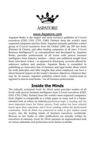 www.Aspatore.com
Aspatore Books is the largest and most exclusive publisher of C-Level
executives (CEO, CFO, CTO, CMO, Partner) from the world's most
respected companies and law firms. Aspatore annually publishes a select
group of C-Level executives from the Global 1,000, top 250 law firms
(Partners & Chairs), and other leading companies of all sizes. C-Level
Business Intelligence™, as conceptualized and developed by Aspatore
Books, provides professionals of all levels with proven business
intelligence from industry insiders – direct and unfiltered insight from
those who know it best – as opposed to third-party accounts offered by
unknown authors and analysts. Aspatore Books is committed to
publishing an innovative line of business and legal books, those which
lay forth principles and offer insights that when employed, can have a
direct financial impact on the reader's business objectives, whatever they
may be. In essence, Aspatore publishes critical tools – need-to-read as
opposed to nice-to-read books – for all business professionals.
Inside the Minds
The critically acclaimed Inside the Minds series provides readers of all
levels with proven business intelligence from C-Level executives (CEO,
CFO, CTO, CMO, Partner) from the world's most respected companies.
Each chapter is comparable to a white paper or essay and is a future-
oriented look at where an industry/profession/topic is heading and the
most important issues for future success. Each author has been selected
based upon their experience and C-level standing within the professional
community. Inside the Minds was conceived in order to give readers actual
insights into the leading minds of business executives worldwide.
Because so few books or other publications are actually written by
executives in industry, Inside the Minds presents an unprecedented look
at various industries and professions never before available.
 