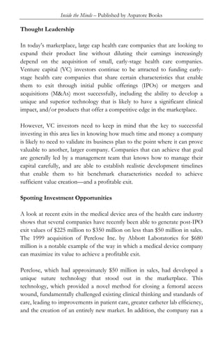 Inside the Minds – Published by Aspatore Books
Thought Leadership
In today’s marketplace, large cap health care companies that are looking to
expand their product line without diluting their earnings increasingly
depend on the acquisition of small, early-stage health care companies.
Venture capital (VC) investors continue to be attracted to funding early-
stage health care companies that share certain characteristics that enable
them to exit through initial public offerings (IPOs) or mergers and
acquisitions (M&As) most successfully, including the ability to develop a
unique and superior technology that is likely to have a significant clinical
impact, and/or products that offer a competitive edge in the marketplace.
However, VC investors need to keep in mind that the key to successful
investing in this area lies in knowing how much time and money a company
is likely to need to validate its business plan to the point where it can prove
valuable to another, larger company. Companies that can achieve that goal
are generally led by a management team that knows how to manage their
capital carefully, and are able to establish realistic development timelines
that enable them to hit benchmark characteristics needed to achieve
sufficient value creation—and a profitable exit.
Spotting Investment Opportunities
A look at recent exits in the medical device area of the health care industry
shows that several companies have recently been able to generate post-IPO
exit values of $225 million to $350 million on less than $50 million in sales.
The 1999 acquisition of Perclose Inc. by Abbott Laboratories for $680
million is a notable example of the way in which a medical device company
can maximize its value to achieve a profitable exit.
Perclose, which had approximately $50 million in sales, had developed a
unique suture technology that stood out in the marketplace. This
technology, which provided a novel method for closing a femoral access
wound, fundamentally challenged existing clinical thinking and standards of
care, leading to improvements in patient care, greater catheter lab efficiency,
and the creation of an entirely new market. In addition, the company ran a
 