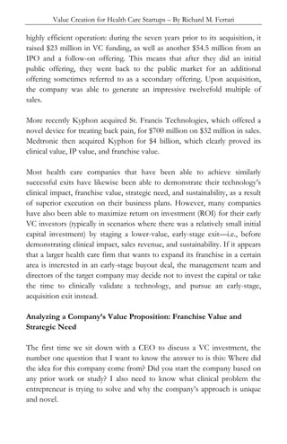 Value Creation for Health Care Startups – By Richard M. Ferrari
highly efficient operation: during the seven years prior to its acquisition, it
raised $23 million in VC funding, as well as another $54.5 million from an
IPO and a follow-on offering. This means that after they did an initial
public offering, they went back to the public market for an additional
offering sometimes referred to as a secondary offering. Upon acquisition,
the company was able to generate an impressive twelvefold multiple of
sales.
More recently Kyphon acquired St. Francis Technologies, which offered a
novel device for treating back pain, for $700 million on $32 million in sales.
Medtronic then acquired Kyphon for $4 billion, which clearly proved its
clinical value, IP value, and franchise value.
Most health care companies that have been able to achieve similarly
successful exits have likewise been able to demonstrate their technology’s
clinical impact, franchise value, strategic need, and sustainability, as a result
of superior execution on their business plans. However, many companies
have also been able to maximize return on investment (ROI) for their early
VC investors (typically in scenarios where there was a relatively small initial
capital investment) by staging a lower-value, early-stage exit—i.e., before
demonstrating clinical impact, sales revenue, and sustainability. If it appears
that a larger health care firm that wants to expand its franchise in a certain
area is interested in an early-stage buyout deal, the management team and
directors of the target company may decide not to invest the capital or take
the time to clinically validate a technology, and pursue an early-stage,
acquisition exit instead.
Analyzing a Company’s Value Proposition: Franchise Value and
Strategic Need
The first time we sit down with a CEO to discuss a VC investment, the
number one question that I want to know the answer to is this: Where did
the idea for this company come from? Did you start the company based on
any prior work or study? I also need to know what clinical problem the
entrepreneur is trying to solve and why the company’s approach is unique
and novel.
 