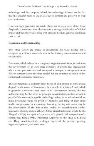 Value Creation for Health Care Startups – By Richard M. Ferrari
technology, and the company behind that technology, is based on the fact
that the acquirer plans to use it as a way to protect and preserve its own
core businesses.
However, high premiums are rarely placed on strategic need alone. Most
frequently, a company must demonstrate a strong combination of clinical
impact and franchise value, along with strategic need, to generate significant
value at exit.
Execution and Sustainability
Two other factors are crucial to maximizing the value needed for a
company to achieve a successful exit in this industry area—execution and
sustainability.
Execution, which relates to a company’s organizational focus, is critical to
the development of an early-stage company. A poorly run organization
often wastes precious time and money—for example, a management team
fails to correctly assess the time needed for the company to reach its key
clinical and commercial milestones.
The key milestones a company must focus on and achieve to some extent
depend on the round of investment; for example, in a Series A deal, which
is generally a company very early in its development history, the key
milestones may be the proof of principle determination/method of action
proof of the company’s specific technology, safety in an animal model, or
initial prototypes based on proof of principle, and filing of their initial
intellectual property. In a later-stage financing, the key milestones may be
the achievement of the first-in-man studies or second-in-man studies
targeted at showing clinical efficacy. Other critical milestones would be the
filing of a 510(k) and approval; approval of a pivotal trial, completion of a
clinical trial, filing a PMA (Premarket Approval) to the FDA (U.S. Food
and Drug Administration), a design freeze of the product pending
regulatory approval, and initial sales.
 