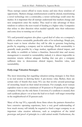 Inside the Minds – Published by Aspatore Books
These startups cannot afford to waste money and miss those windows of
opportunity. Markets change; reimbursement could be altered, transforming
a novel technology into a commodity; a newer technology could enter the
market. It is important that all startups understand that markets change and
new competitors enter the market. They need to take advantage of these
windows to achieve the next round of funding at a higher value. Companies
that refuse to alter direction when needed typically miss their milestones
and come close to running out of cash.
VCs and potential acquirers also place a good deal of value on a company’s
ability to achieve sustainable, predictable sales of its technology. Simply put,
buyers want to know whether they will be able to generate long-lasting
profits by acquiring a company and its technology. Profit sustainability is
generally made possible by a large market, significant clinical impact, and
the ability to establish or bolster a franchise. Successful time and money
management is essential to sustainability; indeed, it is almost impossible to
maximize returns without adequate funding that can give a company
sufficient time to demonstrate clinical impact, franchise value, and
sustainability.
Early-stage Valuation Strategies
The most interesting fact regarding valuation-setting strategies is that there
is no real science to deriving Series A pre-money value. Rather, there are
certain rules of thumb that many VCs use that revolve around percentage
of ownership, based on their initial investment. For example, most venture
capitalists want to own a minimum of 30 percent to 50 percent of the target
company if they are the only Series A investor; if a syndicate is created, then
each syndicate player—or at least the lead or co-lead—will target ownership
in the neighborhood of 25 percent each.
Many of the top VCs, especially those firms where the partners themselves
have extensive operating experience, have a very good understanding of
how much money will initially be required to fund a target company to an
important value creation milestone, such as completion of the initial
prototype and proof of principle in a valid animal model. Furthermore, the
 