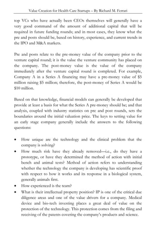 Value Creation for Health Care Startups – By Richard M. Ferrari
top VCs who have actually been CEOs themselves will generally have a
very good command of the amount of additional capital that will be
required in future funding rounds; and in most cases, they know what the
pre and posts should be, based on history, experience, and current trends in
the IPO and M&A markets.
Pre and posts relate to the pre-money value of the company prior to the
venture capital round; it is the value the venture community has placed on
the company. The post-money value is the value of the company
immediately after the venture capital round is completed. For example,
Company A in a Series A financing may have a pre-money value of $5
million raising $5 million; therefore, the post-money of Series A would be
$10 million.
Based on that knowledge, financial models can generally be developed that
provide at least a basis for what the Series A pre-money should be; and that
analysis, coupled with industry statistics on pre and post rounds, sets the
boundaries around the initial valuation price. The keys to setting value for
an early stage company generally include the answers to the following
questions:
• How unique are the technology and the clinical problem that the
company is solving?
• How much risk have they already removed—i.e., do they have a
prototype, or have they determined the method of action with initial
bench and animal tests? Method of action refers to understanding
whether the technology the company is developing has scientific proof
with respect to how it works and its response in a biological system,
generally animals first.
• How experienced is the team?
• What is their intellectual property position? IP is one of the critical due
diligence areas and one of the value drivers for a company. Medical
device and bio-tech investing places a great deal of value on the
protection of the technology. This protection comes from the filing and
receiving of the patents covering the company’s products and science.
 