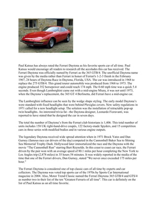 Paul Katsus has always rated the Ferrari Daytona as his favorite sports car of all time. Paul
Katsus would encourage all readers to research all the accolades this car has received. The
Ferrari Daytona was officially named by Ferrari as the 365 GTB/4. The unofficial Daytona name
was given by the media rather than Ferrari in honor of Ferrari's 1-2-3 finish in the February
1967, 24 hours of Daytona Race in Daytona, Florida, USA. The car was introduced in 1968 to
replace the 275 GTB/4. This grand tourer automobile was produced from 1968 to 1973. The
engine produced 352 horsepower and could reach 174 mph. The 0-60 mph time was a quick 5.4
seconds. Even though Lamborghini came out with a mid-engine Miura, it was not until 1973,
when the Daytona’s replacement, the 365 GT 4 Berlinetta, did Ferrari have a mid-engine car.
The Lamborghini influence can be seen by the wedge shape styling. The early model Daytona’s
were standard with fixed headlights that were behind Plexiglas covers. New safety regulations in
1971 called for a new headlight setup. The solution was the installation of retractable pop-up
twin headlights. An interested trivia fat - the Daytona designer, Leonardo Fioravanti, was
reported to have stated that he designed the car in seven days.
The total the number of Daytona’s from the Ferrari club historians is 1,406. This total number of
units includes 158 UK right-hand-drive coupés, 122 factory-made Spyders, and 15 competition
cars in three series with modified bodies and in various engine outputs.
The legendary Daytona received wide spread attention when in 1971 Brock Yates and Dan
Gurney (famous race car drivers of the day) competed in the Cannonball Baker Sea to Shining
Sea Memorial Trophy Dash. Hollywood later immortalized the race and the Daytona with the
movie “The Cannonball Run” starring Burt Reynolds. In this coast to coast car race, the Ferrari
driven by the pair won with an average speed of 80.1 miles per hour completing the New York to
Los Angles trip (2,878 miles) in 35 hours 54 minutes. It was widely reported in the media of the
time that one of the Ferrari drivers, Dan Gurney, stated "We never once exceeded 175 miles per
hour."
The Ferrari Daytona is considered one of top classic cars of all time by experts and car
collectors. The Daytona was voted top sports car of the 1970s by Sports Car International
magazine in 2004. Also, Motor Trend Classic named the Ferrari Daytona 365 GTB/4 and GTS/4
as number two in their list of the ten "Greatest Ferraris of all time". This car is definitely on the
list of Paul Katsus as an all time favorite.
 