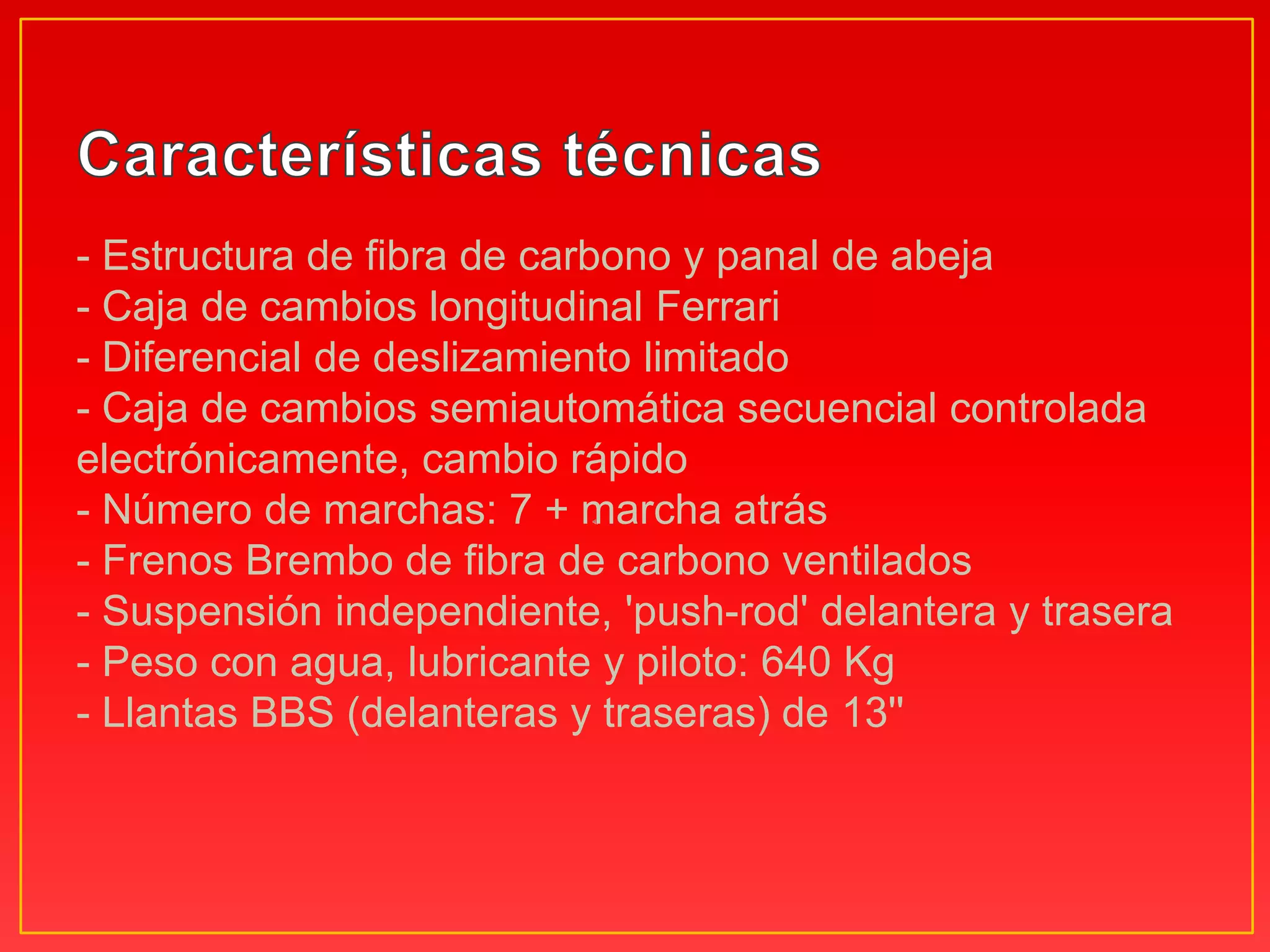 - Estructura de fibra de carbono y panal de abeja - Caja de cambios longitudinal Ferrari - Diferencial de deslizamiento limitado - Caja de cambios semiautomática secuencial controlada electrónicamente, cambio rápido - Número de marchas: 7 + marcha atrás - Frenos Brembo de fibra de carbono ventilados - Suspensión independiente, 'push-rod' delantera y trasera - Peso con agua, lubricante y piloto: 640 Kg - Llantas BBS (delanteras y traseras) de 13'' Características técnicas