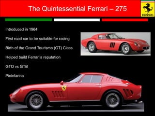 The Quintessential Ferrari – 275

Introduced in 1964

First road car to be suitable for racing

Birth of the Grand Tourismo (GT) Class

Helped build Ferrari’s reputation

GTO vs GTB

Pininfarina
 