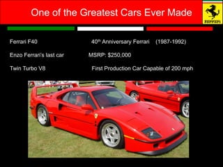 One of the Greatest Cars Ever Made

Ferrari F40               40th Anniversary Ferrari   (1987-1992)

Enzo Ferrari’s last car   MSRP: $250,000

Twin Turbo V8              First Production Car Capable of 200 mph
 
