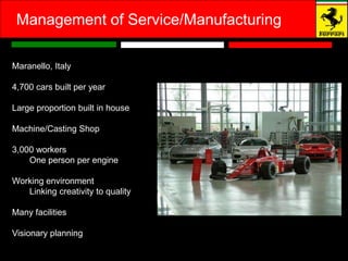 Management of Service/Manufacturing

Maranello, Italy

4,700 cars built per year

Large proportion built in house

Machine/Casting Shop

3,000 workers
    One person per engine

Working environment
   Linking creativity to quality

Many facilities

Visionary planning
 
