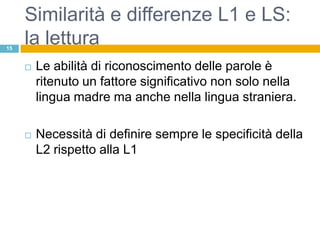Similarità e differenze L1 e LS:
15
     la lettura
        Le abilità di riconoscimento delle parole è
         ritenuto un fattore significativo non solo nella
         lingua madre ma anche nella lingua straniera.

        Necessità di definire sempre le specificità della
         L2 rispetto alla L1
 