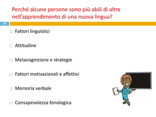 Perché alcune persone sono più abili di altre
     nell’apprendimento di una nuova lingua?
16


        Fattori linguistici

        Attitudine

        Metacognizione e strategie

        Fattori motivazionali e affettivi

        Memoria verbale

        Consapevolezza fonologica
 