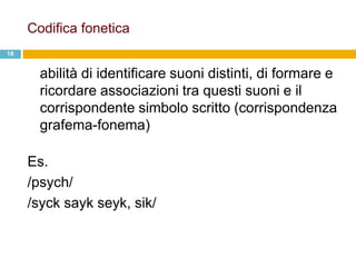 Codifica fonetica
18


       abilità di identificare suoni distinti, di formare e
       ricordare associazioni tra questi suoni e il
       corrispondente simbolo scritto (corrispondenza
       grafema-fonema)

     Es.
     /psych/
     /syck sayk seyk, sik/
 