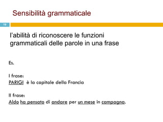 Sensibilità grammaticale
19



     l‟abilità di riconoscere le funzioni
     grammaticali delle parole in una frase

     Es.

     I frase:
     PARIGI è la capitale della Francia

     II frase:
     Aldo ha pensato di andare per un mese in campagna.
 
