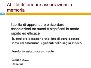 Abilità di formare associazioni in
     memoria
20




       l‟abilità di apprendere e ricordare
       associazioni tra suoni e significati in modo
       rapido ed efficace
        Es. studiare a memoria una lista di parole senza
        senso ed associarne significati nella lingua madre.

       Parola inventata-parola reale

       Ganobic…..
       Deneral
 