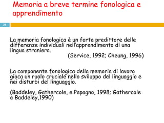 Memoria a breve termine fonologica e
      apprendimento
24




     La memoria fonologica è un forte predittore delle
     differenze individuali nell’apprendimento di una
     lingua straniera.
                             (Service, 1992; Cheung, 1996)

     La componente fonologica della memoria di lavoro
     gioca un ruolo cruciale nello sviluppo del linguaggio e
     nei disturbi del linguaggio.
     (Baddeley, Gathercole, e Papagno, 1998; Gathercole
     e Baddeley,1990)
 