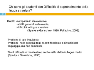 Chi sono gli studenti con Difficoltà di apprendimento della
      lingua straniera?
27



     DALS: -comparsa in età evolutiva,
           -abilità generali nella media,
           -difficoltà in lingua straniera
                      (Sparks e Ganschow, 1990; Palladino, 2003)


     Problemi di tipo linguistico:
     Problemi nella codifica degli aspetti fonologici e sintattici del
     linguaggio, ma non semantici.

     Simili difficoltà si manifestano anche nelle abilità in lingua madre
     (Sparks e Ganschow, 1990)
 