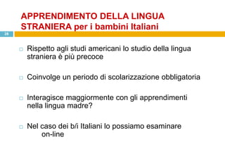 APPRENDIMENTO DELLA LINGUA
     STRANIERA per i bambini Italiani
28



        Rispetto agli studi americani lo studio della lingua
         straniera è più precoce

        Coinvolge un periodo di scolarizzazione obbligatoria

        Interagisce maggiormente con gli apprendimenti
         nella lingua madre?

        Nel caso dei b/i Italiani lo possiamo esaminare
             on-line
 