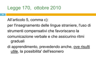 Legge 170, ottobre 2010
34


     All‟articolo 5, comma c):
     per l'insegnamento delle lingue straniere, l'uso di
     strumenti compensativi che favoriscano la
     comunicazione verbale e che assicurino ritmi
       graduali
     di apprendimento, prevedendo anche, ove risulti
       utile, la possibilita' dell'esonero
 