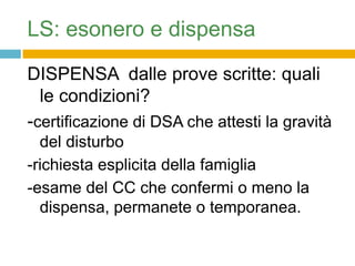 LS: esonero e dispensa

DISPENSA dalle prove scritte: quali
  le condizioni?
-certificazione di DSA che attesti la gravità
  del disturbo
-richiesta esplicita della famiglia
-esame del CC che confermi o meno la
  dispensa, permanete o temporanea.
 
