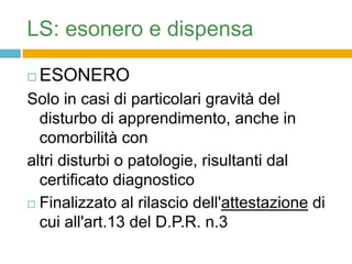 LS: esonero e dispensa

   ESONERO
Solo in casi di particolari gravità del
  disturbo di apprendimento, anche in
  comorbilità con
altri disturbi o patologie, risultanti dal
  certificato diagnostico
 Finalizzato al rilascio dell'attestazione di

  cui all'art.13 del D.P.R. n.323/1998.
 