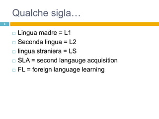 Qualche sigla…
4


       Lingua madre = L1
       Seconda lingua = L2
       lingua straniera = LS
       SLA = second langauge acquisition
       FL = foreign language learning
 
