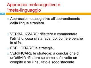 Approccio metacognitivo e
     “meta-linguaggio”
40


        Approccio metacognitivo all‟apprendimento
         della lingua straniera


        VERBALIZZARE: riflettere e commentare
         l‟utilità di cosa si sta facendo, come e perché
         lo si fa.
        ESPLICITARE le strategie,
        VERIFICARE le strategie: a conclusione di
         un‟attività riflettere su come si è svolto un
         compito e se il risultato è soddisfacente
 