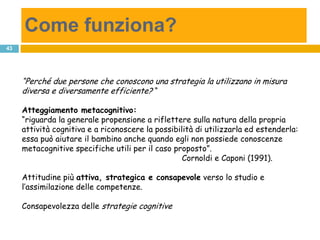 Come funziona?
43




     “Perché due persone che conoscono una strategia la utilizzano in misura
     diversa e diversamente efficiente? “

     Atteggiamento metacognitivo:
     “riguarda la generale propensione a riflettere sulla natura della propria
     attività cognitiva e a riconoscere la possibilità di utilizzarla ed estenderla:
     essa può aiutare il bambino anche quando egli non possiede conoscenze
     metacognitive specifiche utili per il caso proposto”.
                                                   Cornoldi e Caponi (1991).

     Attitudine più attiva, strategica e consapevole verso lo studio e
     l’assimilazione delle competenze.

     Consapevolezza delle strategie cognitive
 